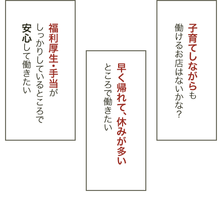 子育てしながらも働けるお店はないかな？ 早く帰れて、休みが多いところで働きたい 福利厚生・手当がしっかりしているところで安心して働きたい