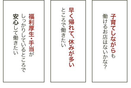 子育てしながらも働けるお店はないかな？ 早く帰れて、休みが多いところで働きたい 福利厚生・手当がしっかりしているところで安心して働きたい