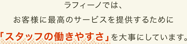 ラフィーノでは、お客様に最高のサービスを提供するために「スタッフの働きやすさ」を大事にしています